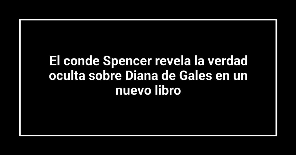 El conde Spencer revela la verdad oculta sobre Diana de Gales en un nuevo libro