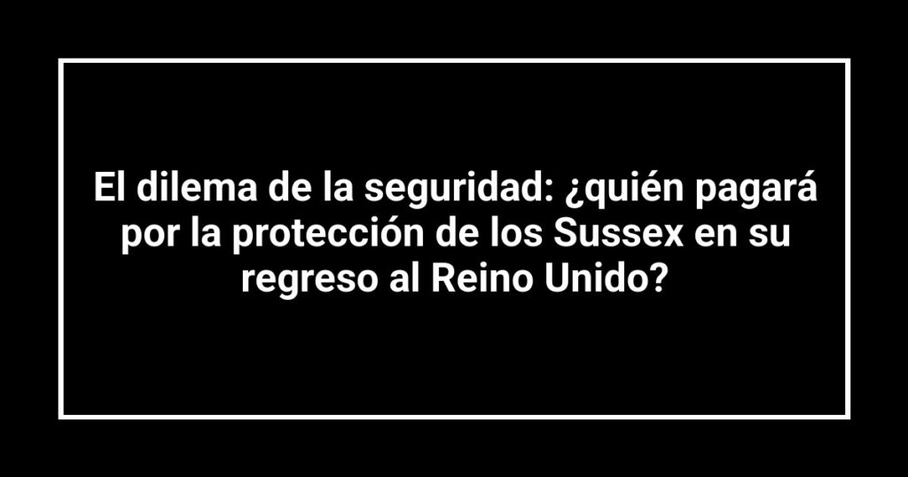El dilema de la seguridad: ¿quién pagará por la protección de los Sussex en su regreso al Reino Unido?