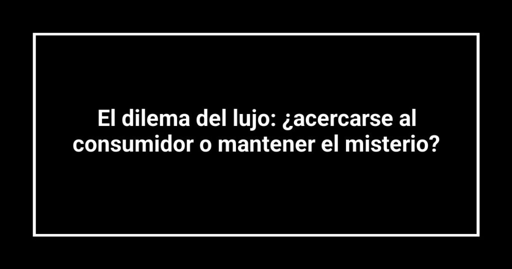 El dilema del lujo: ¿acercarse al consumidor o mantener el misterio?
