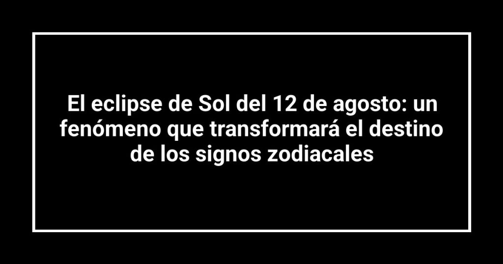 El eclipse de Sol del 12 de agosto: un fenómeno que transformará el destino de los signos zodiacales