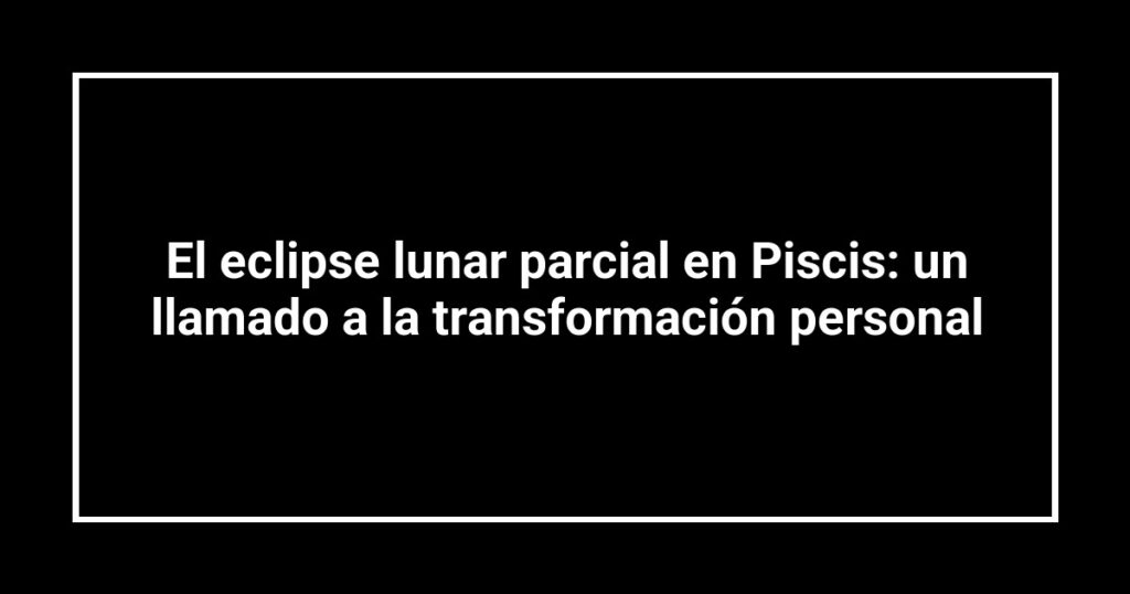 El eclipse lunar parcial en Piscis: un llamado a la transformación personal