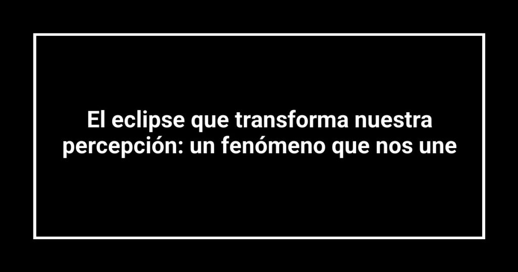 El eclipse que transforma nuestra percepción: un fenómeno que nos une