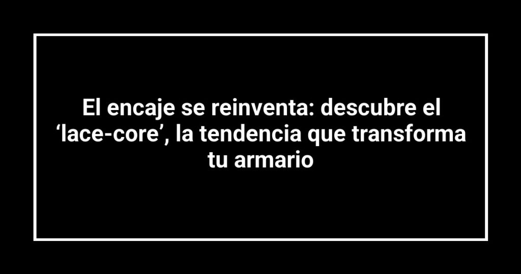 El encaje se reinventa: descubre el ‘lace-core’, la tendencia que transforma tu armario