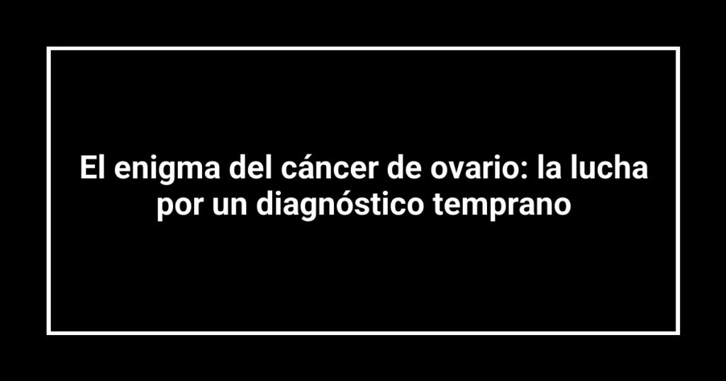 El enigma del cáncer de ovario: la lucha por un diagnóstico temprano