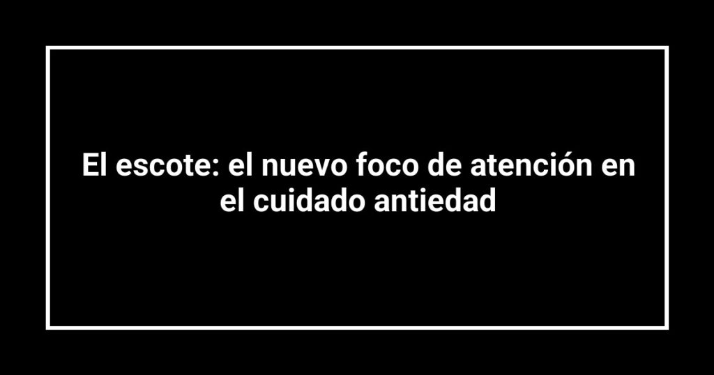 El escote: el nuevo foco de atención en el cuidado antiedad