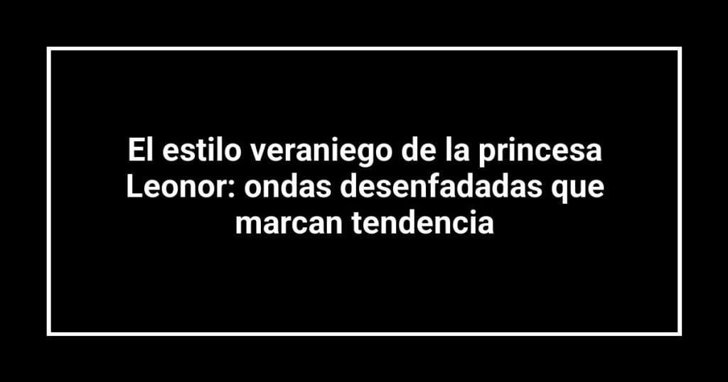 El estilo veraniego de la princesa Leonor: ondas desenfadadas que marcan tendencia
