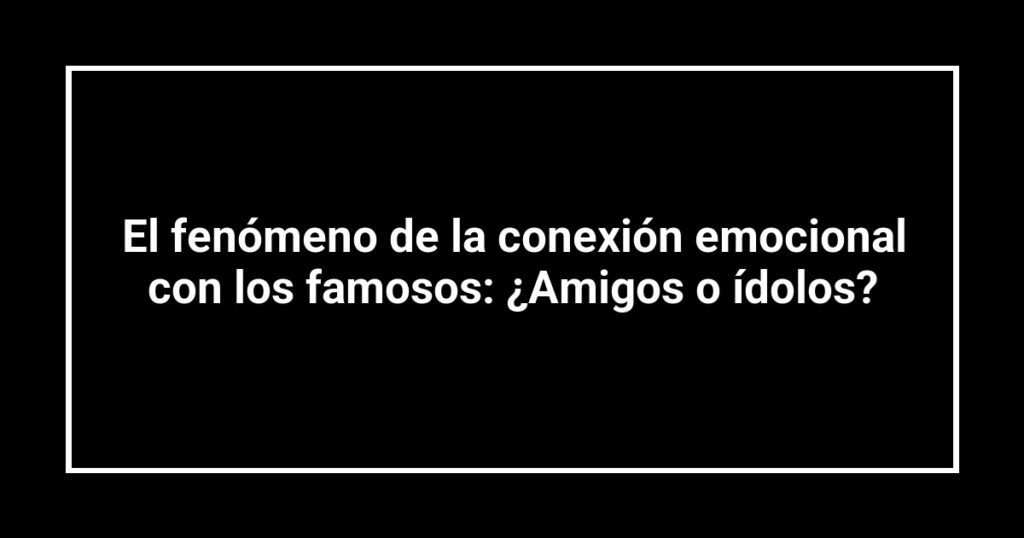 El fenómeno de la conexión emocional con los famosos: ¿Amigos o ídolos?