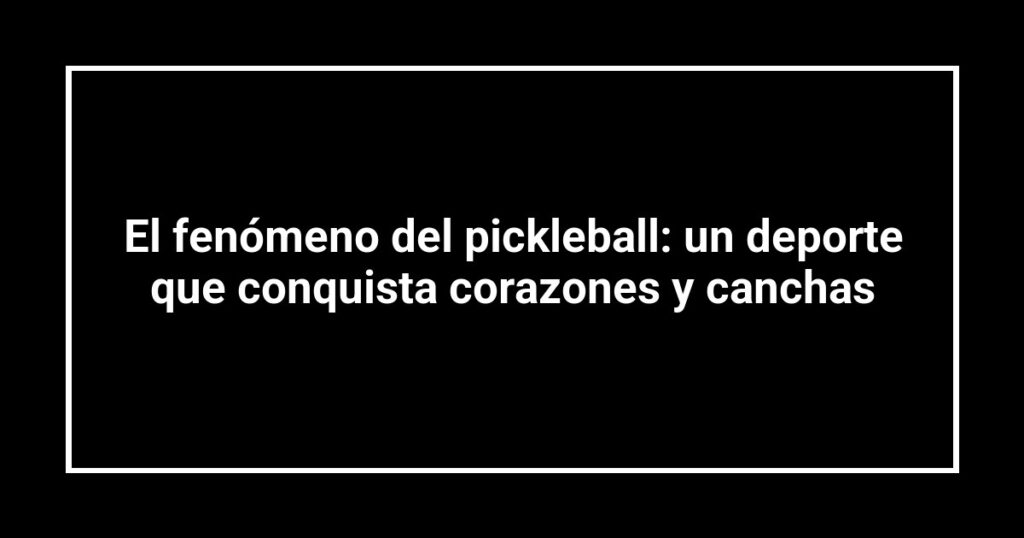 El fenómeno del pickleball: un deporte que conquista corazones y canchas