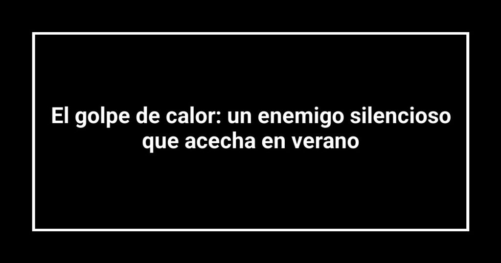 El golpe de calor: un enemigo silencioso que acecha en verano