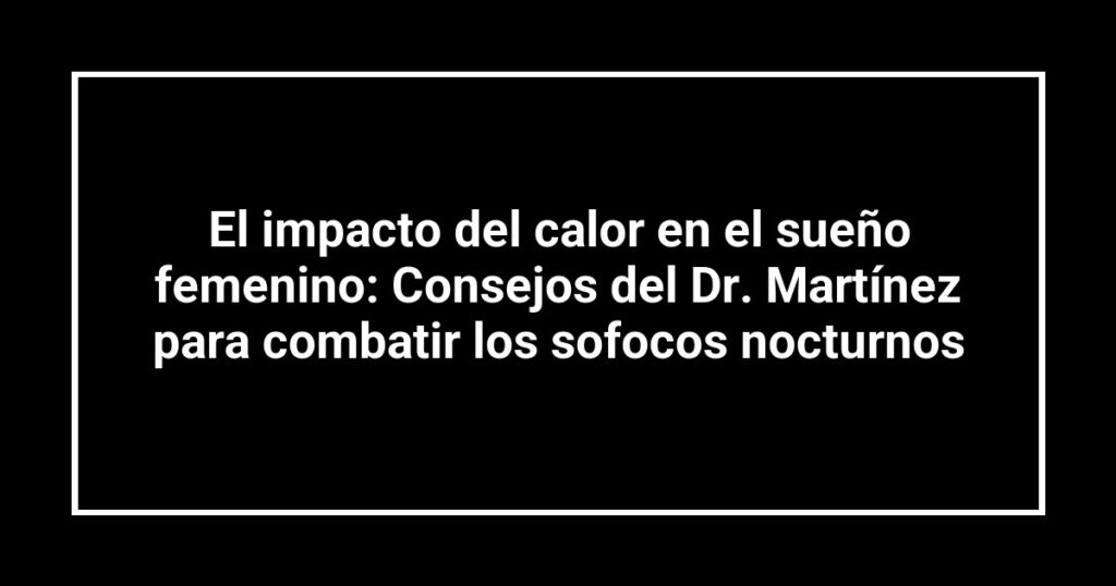 El impacto del calor en el sueño femenino: Consejos del Dr. Martínez para combatir los sofocos nocturnos