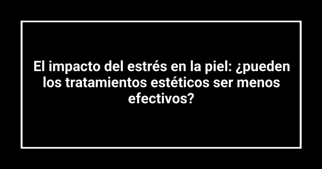 El impacto del estrés en la piel: ¿pueden los tratamientos estéticos ser menos efectivos?