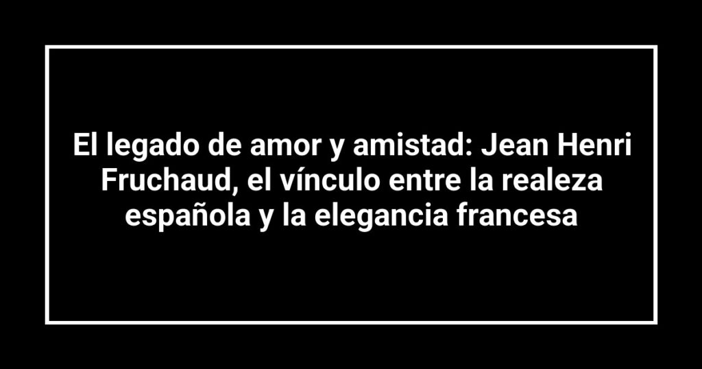 El legado de amor y amistad: Jean Henri Fruchaud, el vínculo entre la realeza española y la elegancia francesa