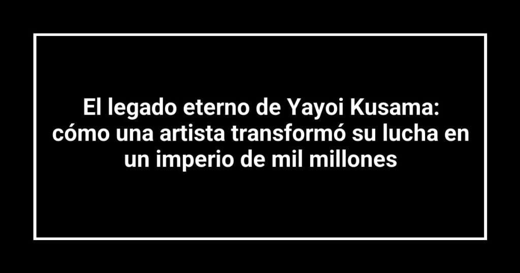 El legado eterno de Yayoi Kusama: cómo una artista transformó su lucha en un imperio de mil millones
