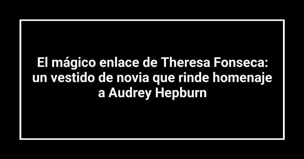El mágico enlace de Theresa Fonseca: un vestido de novia que rinde homenaje a Audrey Hepburn