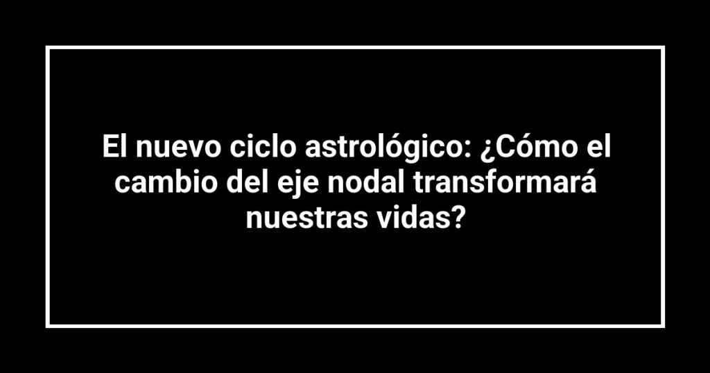 El nuevo ciclo astrológico: ¿Cómo el cambio del eje nodal transformará nuestras vidas?