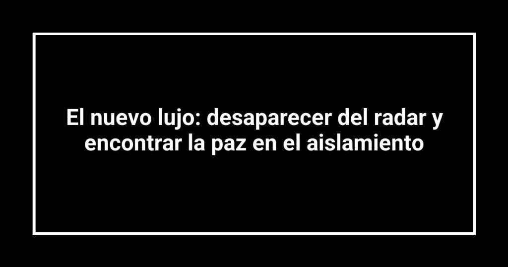 El nuevo lujo: desaparecer del radar y encontrar la paz en el aislamiento