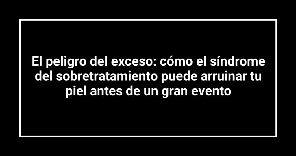 El peligro del exceso: cómo el síndrome del sobretratamiento puede arruinar tu piel antes de un gran evento