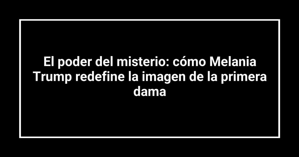 El poder del misterio: cómo Melania Trump redefine la imagen de la primera dama