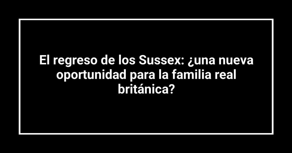 El regreso de los Sussex: ¿una nueva oportunidad para la familia real británica?
