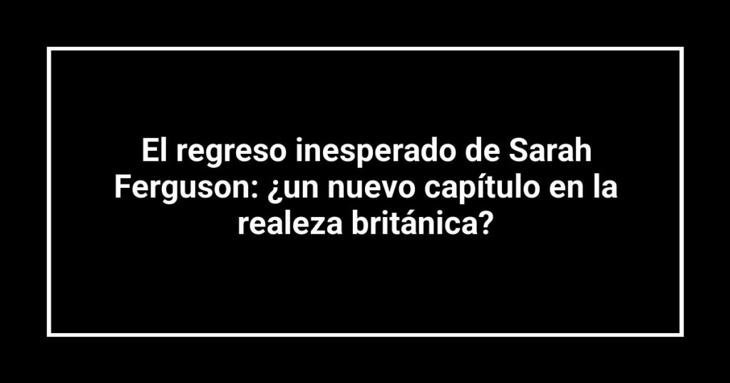 El regreso inesperado de Sarah Ferguson: ¿un nuevo capítulo en la realeza británica?