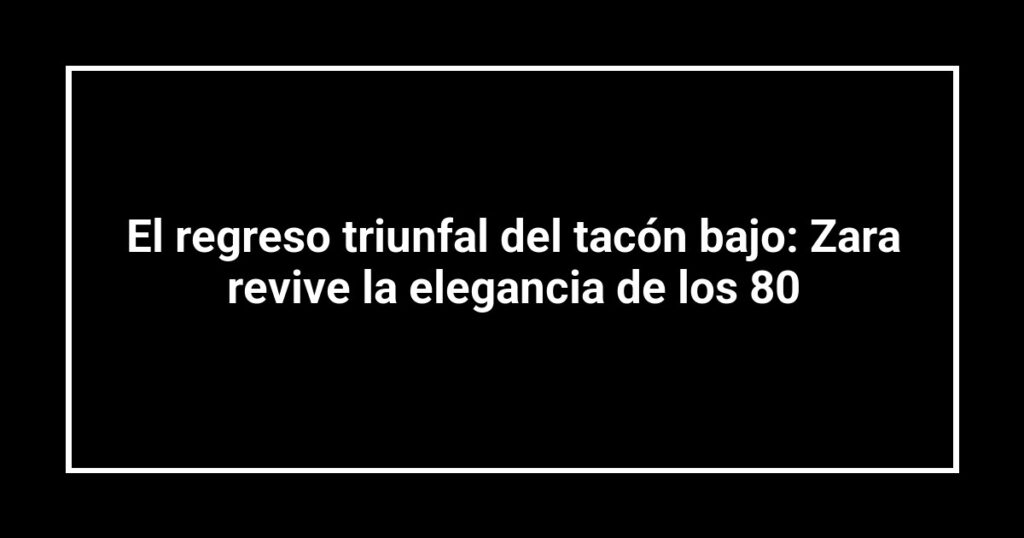 El regreso triunfal del tacón bajo: Zara revive la elegancia de los 80