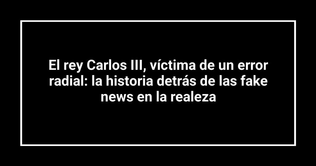 El rey Carlos III, víctima de un error radial: la historia detrás de las fake news en la realeza