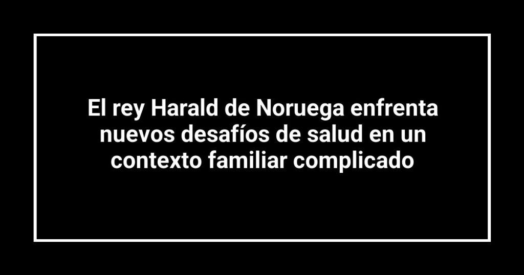 El rey Harald de Noruega enfrenta nuevos desafíos de salud en un contexto familiar complicado