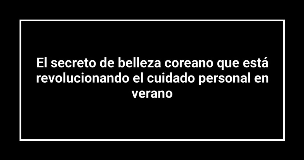 El secreto de belleza coreano que está revolucionando el cuidado personal en verano
