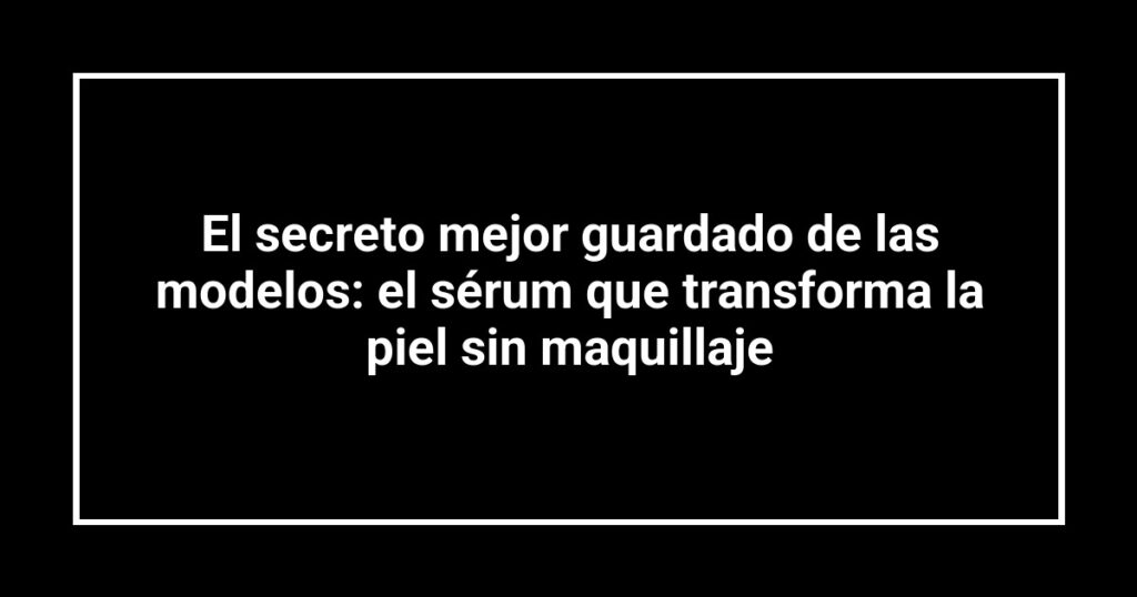 El secreto mejor guardado de las modelos: el sérum que transforma la piel sin maquillaje