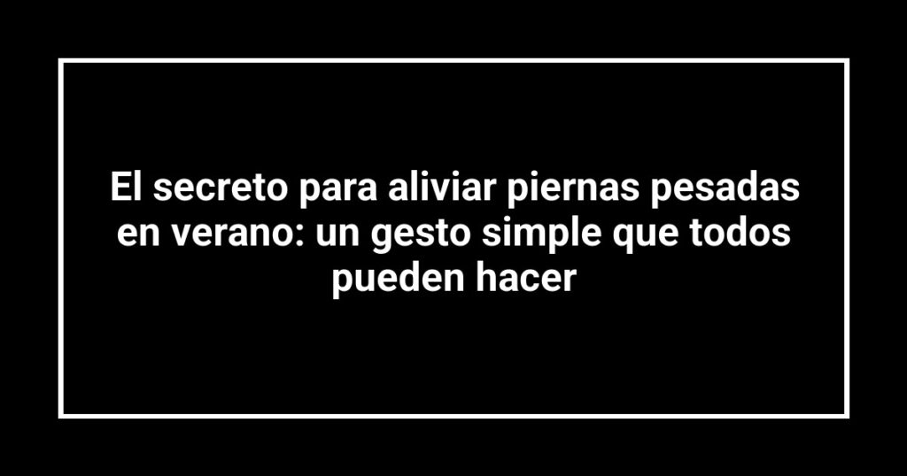 El secreto para aliviar piernas pesadas en verano: un gesto simple que todos pueden hacer