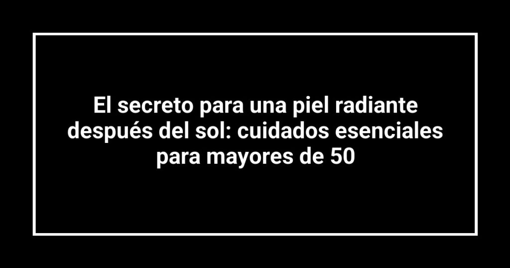 El secreto para una piel radiante después del sol: cuidados esenciales para mayores de 50