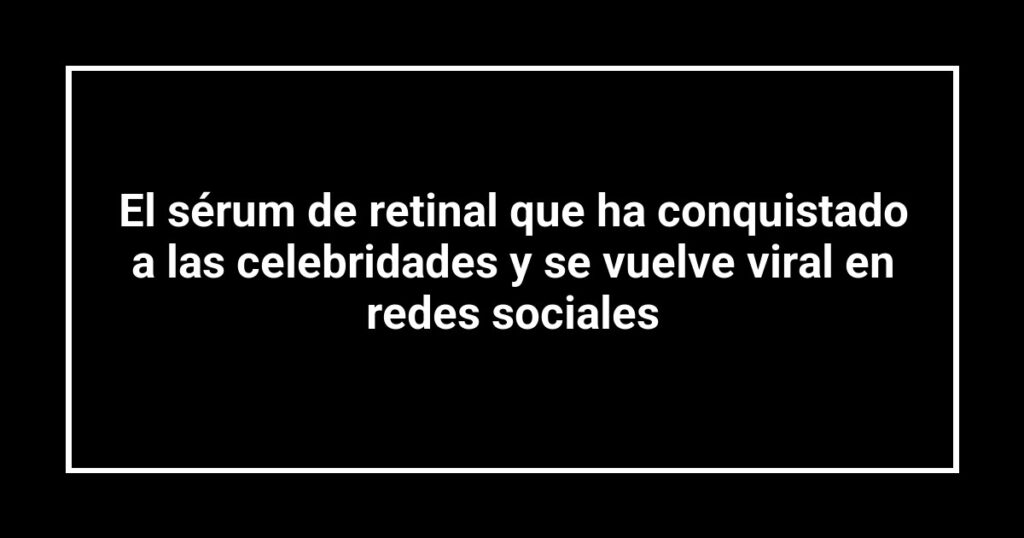 El sérum de retinal que ha conquistado a las celebridades y se vuelve viral en redes sociales