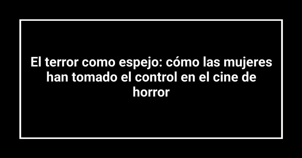 El terror como espejo: cómo las mujeres han tomado el control en el cine de horror