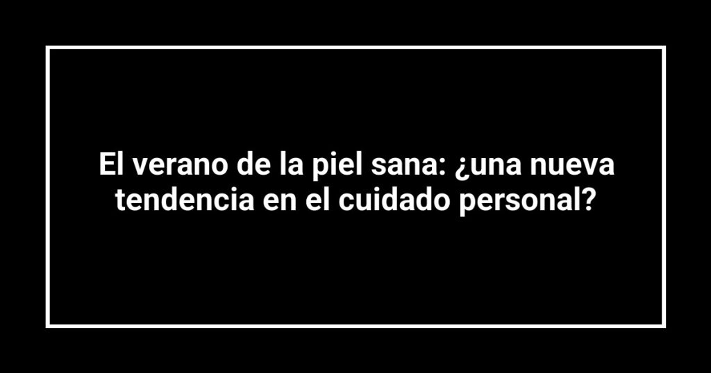 El verano de la piel sana: ¿una nueva tendencia en el cuidado personal?