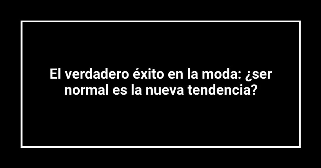 El verdadero éxito en la moda: ¿ser normal es la nueva tendencia?