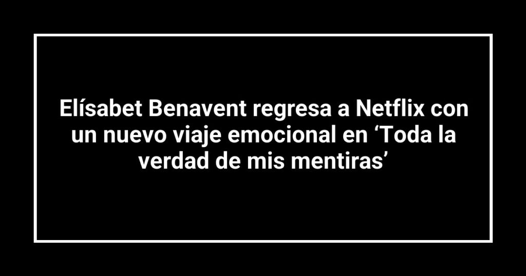 Elísabet Benavent regresa a Netflix con un nuevo viaje emocional en ‘Toda la verdad de mis mentiras’