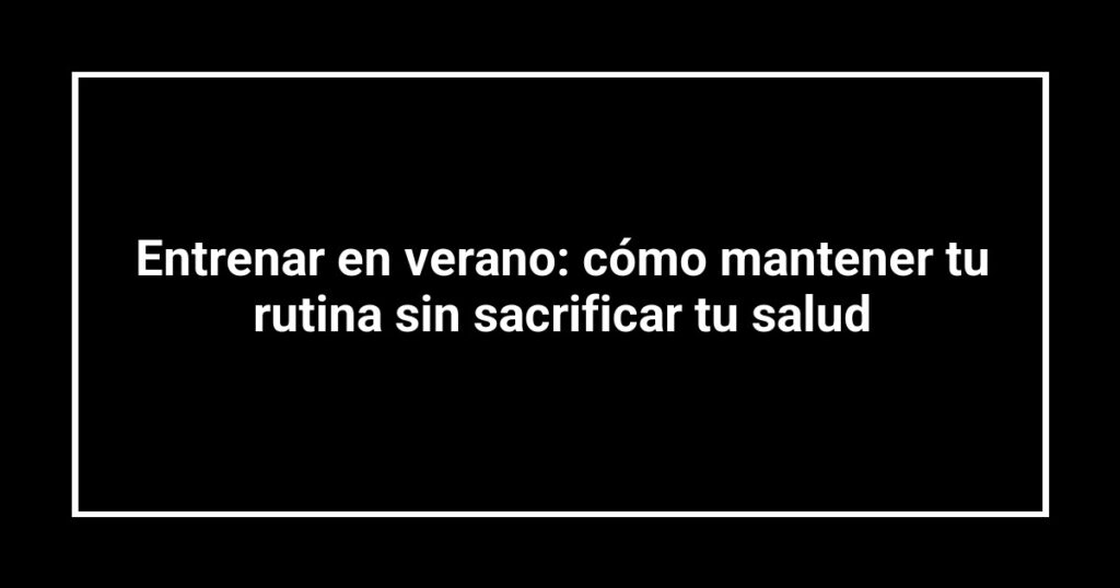 Entrenar en verano: cómo mantener tu rutina sin sacrificar tu salud