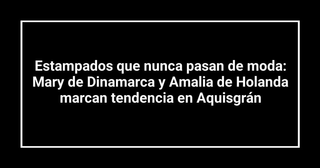 Estampados que nunca pasan de moda: Mary de Dinamarca y Amalia de Holanda marcan tendencia en Aquisgrán