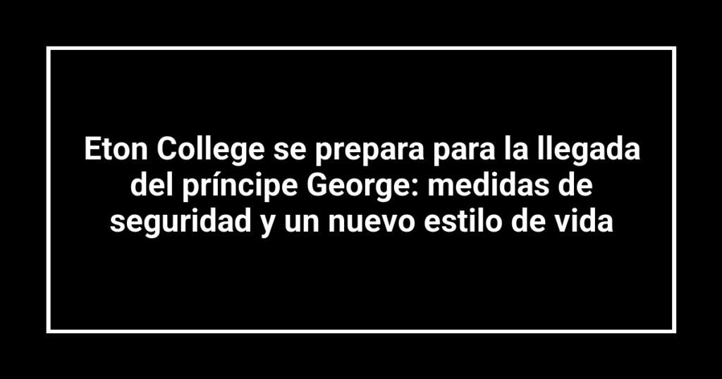 Eton College se prepara para la llegada del príncipe George: medidas de seguridad y un nuevo estilo de vida
