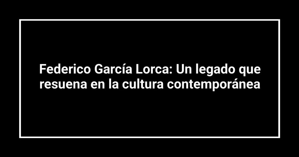 Federico García Lorca: Un legado que resuena en la cultura contemporánea