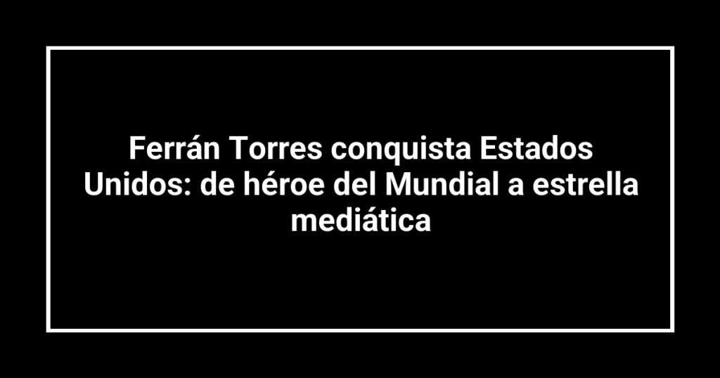 Ferrán Torres conquista Estados Unidos: de héroe del Mundial a estrella mediática