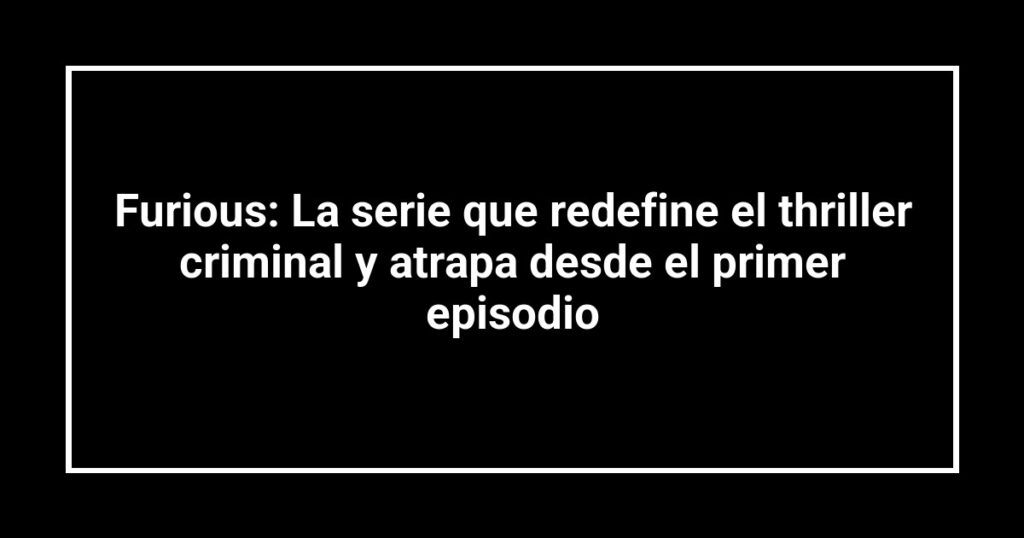 Furious: La serie que redefine el thriller criminal y atrapa desde el primer episodio
