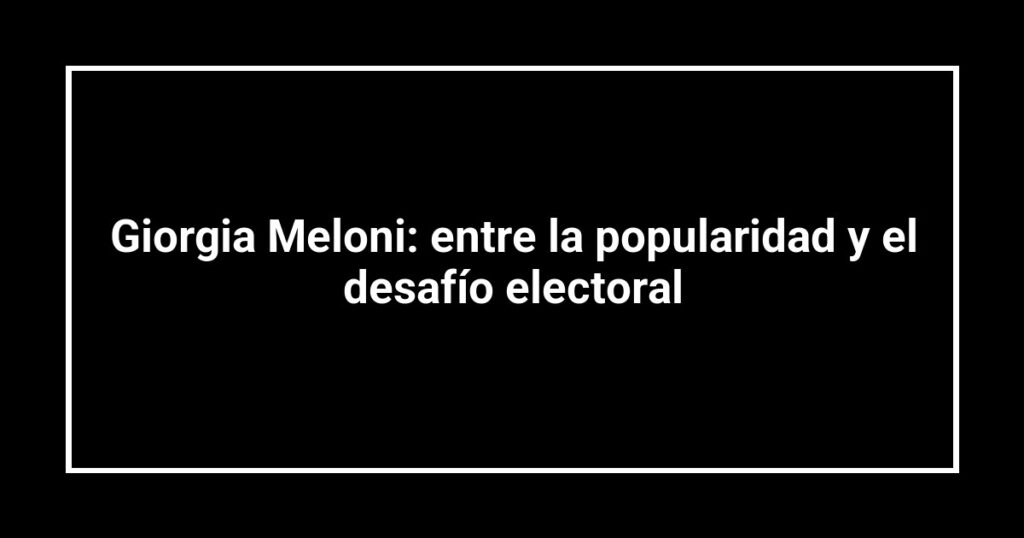 Giorgia Meloni: entre la popularidad y el desafío electoral