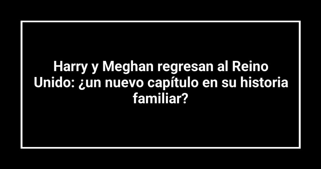 Harry y Meghan regresan al Reino Unido: ¿un nuevo capítulo en su historia familiar?