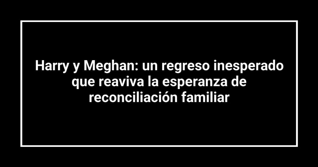 Harry y Meghan: un regreso inesperado que reaviva la esperanza de reconciliación familiar