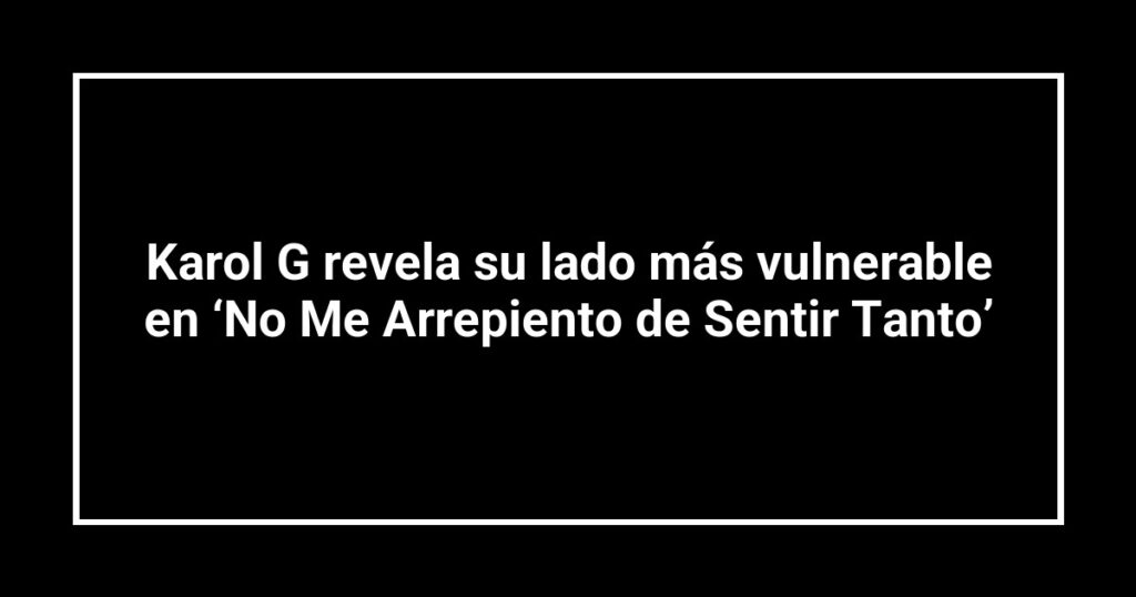 Karol G revela su lado más vulnerable en ‘No Me Arrepiento de Sentir Tanto’