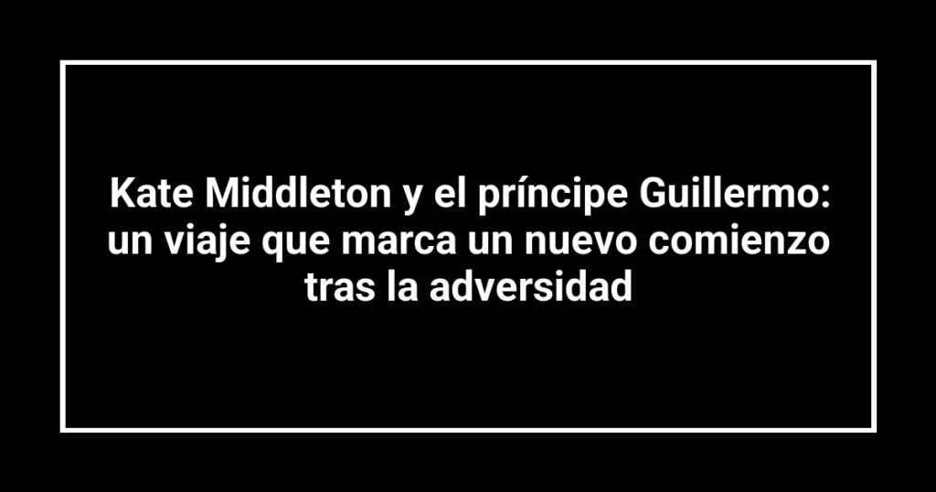 Kate Middleton y el príncipe Guillermo: un viaje que marca un nuevo comienzo tras la adversidad