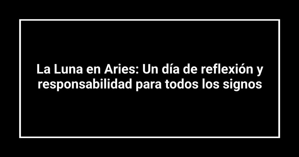 La Luna en Aries: Un día de reflexión y responsabilidad para todos los signos