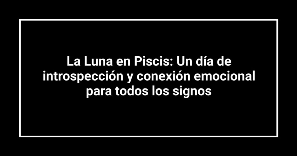 La Luna en Piscis: Un día de introspección y conexión emocional para todos los signos