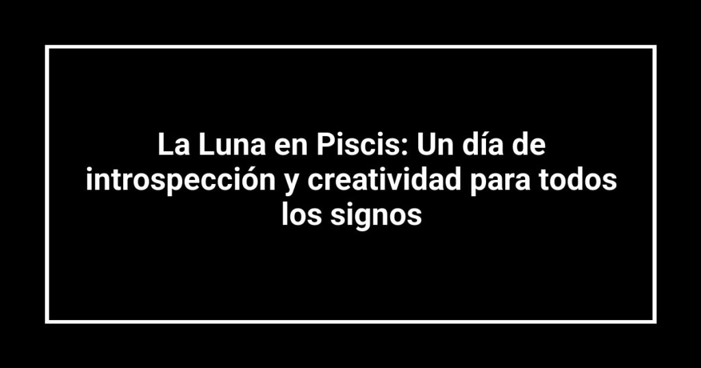 La Luna en Piscis: Un día de introspección y creatividad para todos los signos